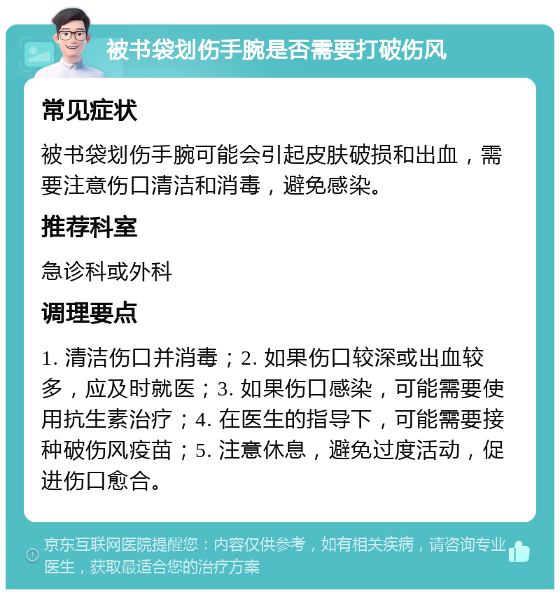 被书袋划伤手腕是否需要打破伤风 常见症状 被书袋划伤手腕可能会引起皮肤破损和出血，需要注意伤口清洁和消毒，避免感染。 推荐科室 急诊科或外科 调理要点 1. 清洁伤口并消毒；2. 如果伤口较深或出血较多，应及时就医；3. 如果伤口感染，可能需要使用抗生素治疗；4. 在医生的指导下，可能需要接种破伤风疫苗；5. 注意休息，避免过度活动，促进伤口愈合。