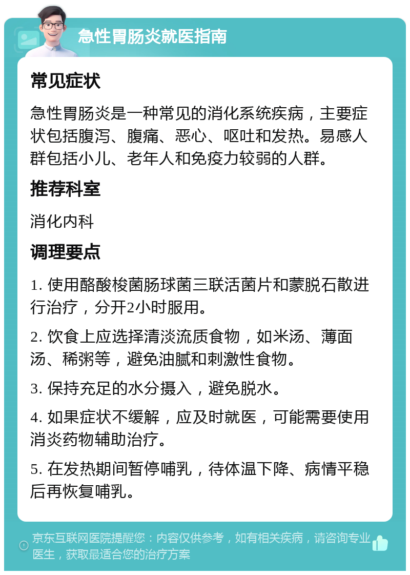 急性胃肠炎就医指南 常见症状 急性胃肠炎是一种常见的消化系统疾病，主要症状包括腹泻、腹痛、恶心、呕吐和发热。易感人群包括小儿、老年人和免疫力较弱的人群。 推荐科室 消化内科 调理要点 1. 使用酪酸梭菌肠球菌三联活菌片和蒙脱石散进行治疗，分开2小时服用。 2. 饮食上应选择清淡流质食物，如米汤、薄面汤、稀粥等，避免油腻和刺激性食物。 3. 保持充足的水分摄入，避免脱水。 4. 如果症状不缓解，应及时就医，可能需要使用消炎药物辅助治疗。 5. 在发热期间暂停哺乳，待体温下降、病情平稳后再恢复哺乳。