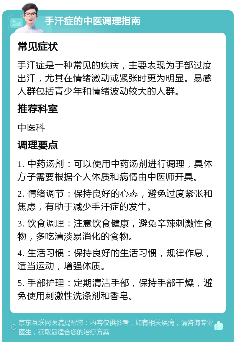 手汗症的中医调理指南 常见症状 手汗症是一种常见的疾病，主要表现为手部过度出汗，尤其在情绪激动或紧张时更为明显。易感人群包括青少年和情绪波动较大的人群。 推荐科室 中医科 调理要点 1. 中药汤剂：可以使用中药汤剂进行调理，具体方子需要根据个人体质和病情由中医师开具。 2. 情绪调节：保持良好的心态，避免过度紧张和焦虑，有助于减少手汗症的发生。 3. 饮食调理：注意饮食健康，避免辛辣刺激性食物，多吃清淡易消化的食物。 4. 生活习惯：保持良好的生活习惯，规律作息，适当运动，增强体质。 5. 手部护理：定期清洁手部，保持手部干燥，避免使用刺激性洗涤剂和香皂。