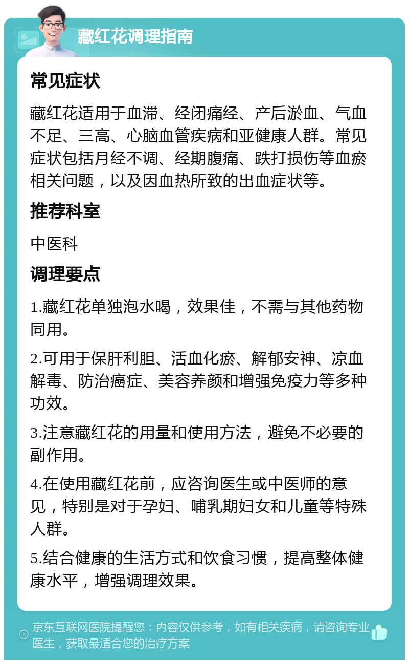 藏红花调理指南 常见症状 藏红花适用于血滞、经闭痛经、产后淤血、气血不足、三高、心脑血管疾病和亚健康人群。常见症状包括月经不调、经期腹痛、跌打损伤等血瘀相关问题，以及因血热所致的出血症状等。 推荐科室 中医科 调理要点 1.藏红花单独泡水喝，效果佳，不需与其他药物同用。 2.可用于保肝利胆、活血化瘀、解郁安神、凉血解毒、防治癌症、美容养颜和增强免疫力等多种功效。 3.注意藏红花的用量和使用方法，避免不必要的副作用。 4.在使用藏红花前，应咨询医生或中医师的意见，特别是对于孕妇、哺乳期妇女和儿童等特殊人群。 5.结合健康的生活方式和饮食习惯，提高整体健康水平，增强调理效果。