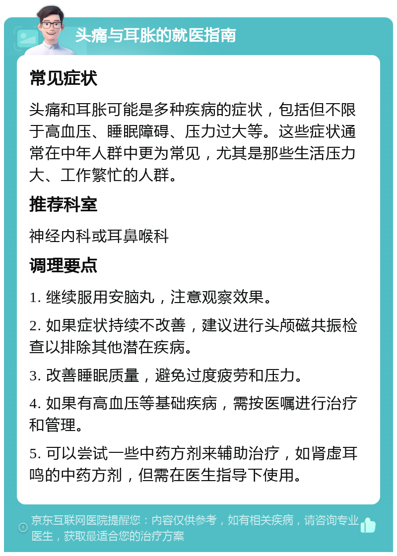 头痛与耳胀的就医指南 常见症状 头痛和耳胀可能是多种疾病的症状，包括但不限于高血压、睡眠障碍、压力过大等。这些症状通常在中年人群中更为常见，尤其是那些生活压力大、工作繁忙的人群。 推荐科室 神经内科或耳鼻喉科 调理要点 1. 继续服用安脑丸，注意观察效果。 2. 如果症状持续不改善，建议进行头颅磁共振检查以排除其他潜在疾病。 3. 改善睡眠质量，避免过度疲劳和压力。 4. 如果有高血压等基础疾病，需按医嘱进行治疗和管理。 5. 可以尝试一些中药方剂来辅助治疗，如肾虚耳鸣的中药方剂，但需在医生指导下使用。