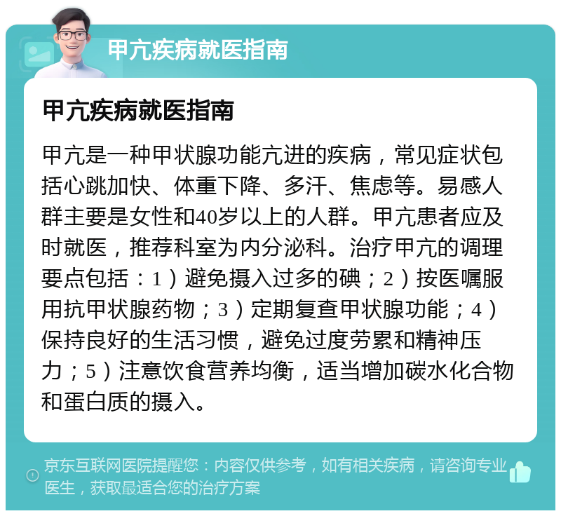 甲亢疾病就医指南 甲亢疾病就医指南 甲亢是一种甲状腺功能亢进的疾病，常见症状包括心跳加快、体重下降、多汗、焦虑等。易感人群主要是女性和40岁以上的人群。甲亢患者应及时就医，推荐科室为内分泌科。治疗甲亢的调理要点包括：1）避免摄入过多的碘；2）按医嘱服用抗甲状腺药物；3）定期复查甲状腺功能；4）保持良好的生活习惯，避免过度劳累和精神压力；5）注意饮食营养均衡，适当增加碳水化合物和蛋白质的摄入。