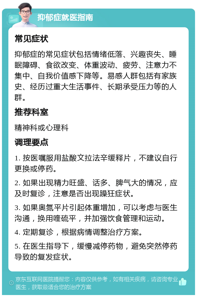 抑郁症就医指南 常见症状 抑郁症的常见症状包括情绪低落、兴趣丧失、睡眠障碍、食欲改变、体重波动、疲劳、注意力不集中、自我价值感下降等。易感人群包括有家族史、经历过重大生活事件、长期承受压力等的人群。 推荐科室 精神科或心理科 调理要点 1. 按医嘱服用盐酸文拉法辛缓释片，不建议自行更换或停药。 2. 如果出现精力旺盛、话多、脾气大的情况，应及时复诊，注意是否出现躁狂症状。 3. 如果奥氮平片引起体重增加，可以考虑与医生沟通，换用喹硫平，并加强饮食管理和运动。 4. 定期复诊，根据病情调整治疗方案。 5. 在医生指导下，缓慢减停药物，避免突然停药导致的复发症状。