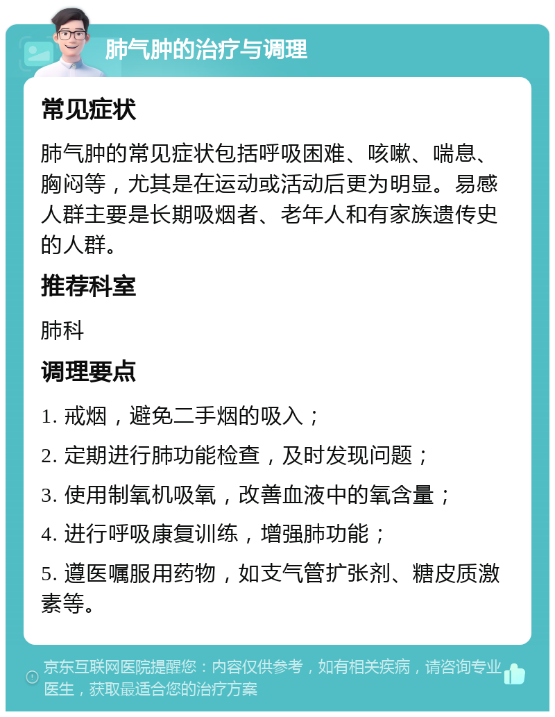 肺气肿的治疗与调理 常见症状 肺气肿的常见症状包括呼吸困难、咳嗽、喘息、胸闷等，尤其是在运动或活动后更为明显。易感人群主要是长期吸烟者、老年人和有家族遗传史的人群。 推荐科室 肺科 调理要点 1. 戒烟，避免二手烟的吸入； 2. 定期进行肺功能检查，及时发现问题； 3. 使用制氧机吸氧，改善血液中的氧含量； 4. 进行呼吸康复训练，增强肺功能； 5. 遵医嘱服用药物，如支气管扩张剂、糖皮质激素等。