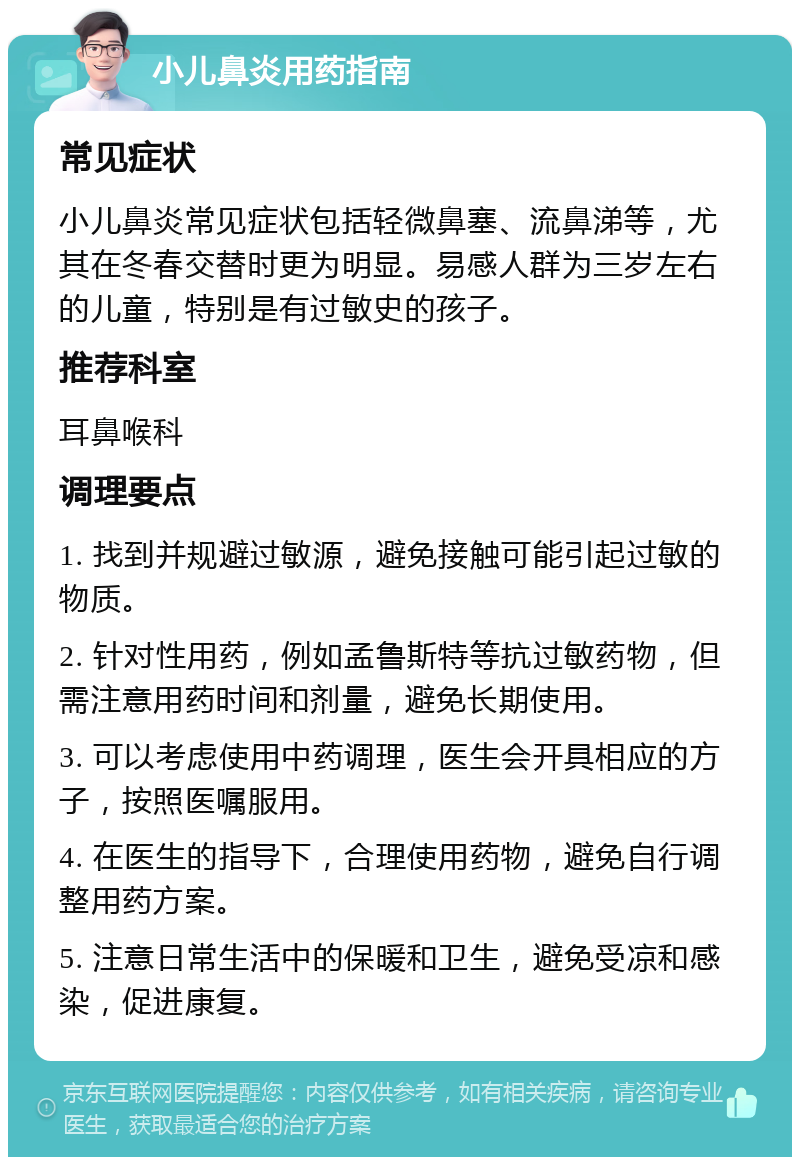 小儿鼻炎用药指南 常见症状 小儿鼻炎常见症状包括轻微鼻塞、流鼻涕等，尤其在冬春交替时更为明显。易感人群为三岁左右的儿童，特别是有过敏史的孩子。 推荐科室 耳鼻喉科 调理要点 1. 找到并规避过敏源，避免接触可能引起过敏的物质。 2. 针对性用药，例如孟鲁斯特等抗过敏药物，但需注意用药时间和剂量，避免长期使用。 3. 可以考虑使用中药调理，医生会开具相应的方子，按照医嘱服用。 4. 在医生的指导下，合理使用药物，避免自行调整用药方案。 5. 注意日常生活中的保暖和卫生，避免受凉和感染，促进康复。