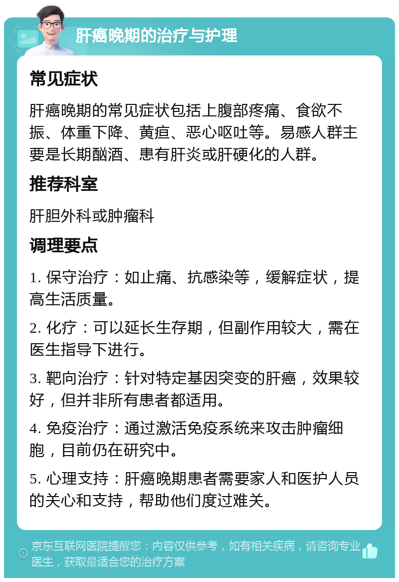 肝癌晚期的治疗与护理 常见症状 肝癌晚期的常见症状包括上腹部疼痛、食欲不振、体重下降、黄疸、恶心呕吐等。易感人群主要是长期酗酒、患有肝炎或肝硬化的人群。 推荐科室 肝胆外科或肿瘤科 调理要点 1. 保守治疗：如止痛、抗感染等，缓解症状，提高生活质量。 2. 化疗：可以延长生存期，但副作用较大，需在医生指导下进行。 3. 靶向治疗：针对特定基因突变的肝癌，效果较好，但并非所有患者都适用。 4. 免疫治疗：通过激活免疫系统来攻击肿瘤细胞，目前仍在研究中。 5. 心理支持：肝癌晚期患者需要家人和医护人员的关心和支持，帮助他们度过难关。