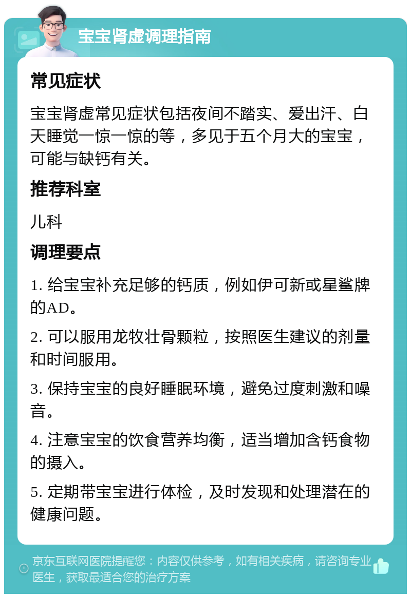 宝宝肾虚调理指南 常见症状 宝宝肾虚常见症状包括夜间不踏实、爱出汗、白天睡觉一惊一惊的等，多见于五个月大的宝宝，可能与缺钙有关。 推荐科室 儿科 调理要点 1. 给宝宝补充足够的钙质，例如伊可新或星鲨牌的AD。 2. 可以服用龙牧壮骨颗粒，按照医生建议的剂量和时间服用。 3. 保持宝宝的良好睡眠环境，避免过度刺激和噪音。 4. 注意宝宝的饮食营养均衡，适当增加含钙食物的摄入。 5. 定期带宝宝进行体检，及时发现和处理潜在的健康问题。