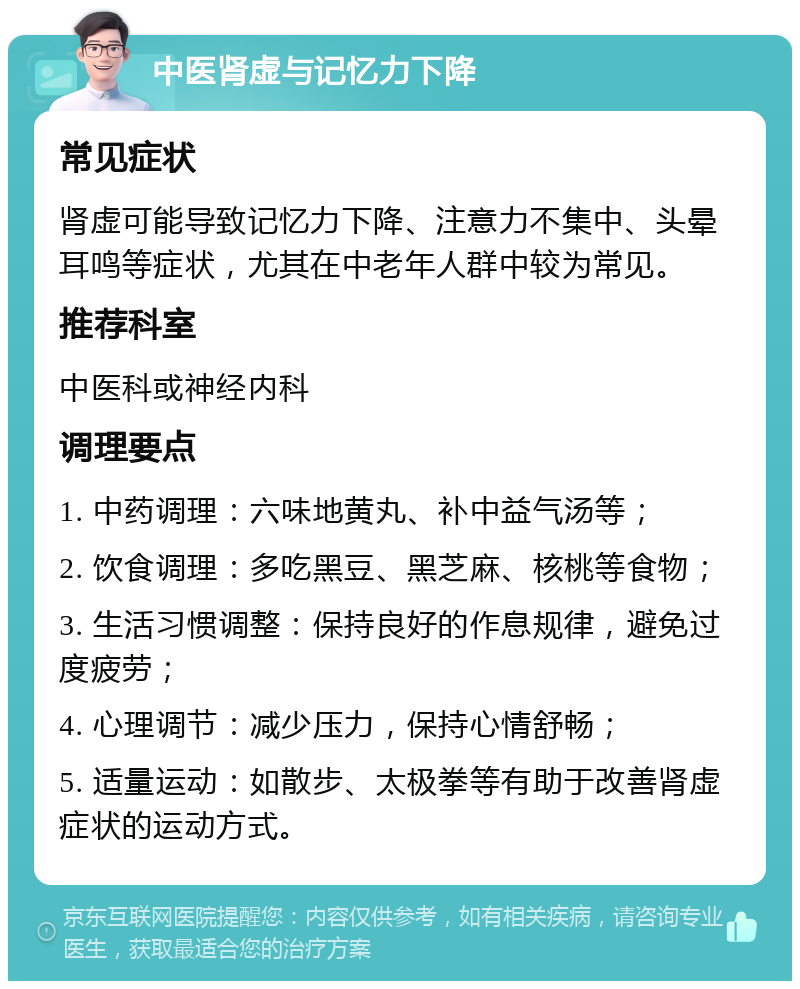 中医肾虚与记忆力下降 常见症状 肾虚可能导致记忆力下降、注意力不集中、头晕耳鸣等症状，尤其在中老年人群中较为常见。 推荐科室 中医科或神经内科 调理要点 1. 中药调理：六味地黄丸、补中益气汤等； 2. 饮食调理：多吃黑豆、黑芝麻、核桃等食物； 3. 生活习惯调整：保持良好的作息规律，避免过度疲劳； 4. 心理调节：减少压力，保持心情舒畅； 5. 适量运动：如散步、太极拳等有助于改善肾虚症状的运动方式。