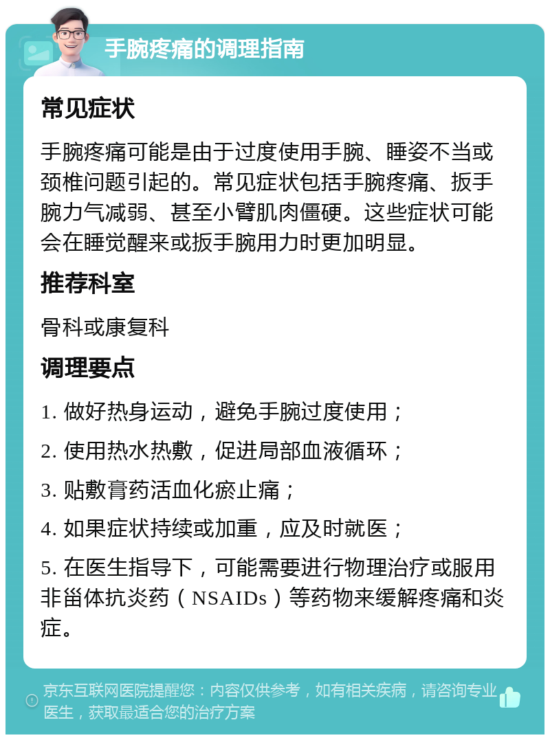 手腕疼痛的调理指南 常见症状 手腕疼痛可能是由于过度使用手腕、睡姿不当或颈椎问题引起的。常见症状包括手腕疼痛、扳手腕力气减弱、甚至小臂肌肉僵硬。这些症状可能会在睡觉醒来或扳手腕用力时更加明显。 推荐科室 骨科或康复科 调理要点 1. 做好热身运动，避免手腕过度使用； 2. 使用热水热敷，促进局部血液循环； 3. 贴敷膏药活血化瘀止痛； 4. 如果症状持续或加重，应及时就医； 5. 在医生指导下，可能需要进行物理治疗或服用非甾体抗炎药（NSAIDs）等药物来缓解疼痛和炎症。