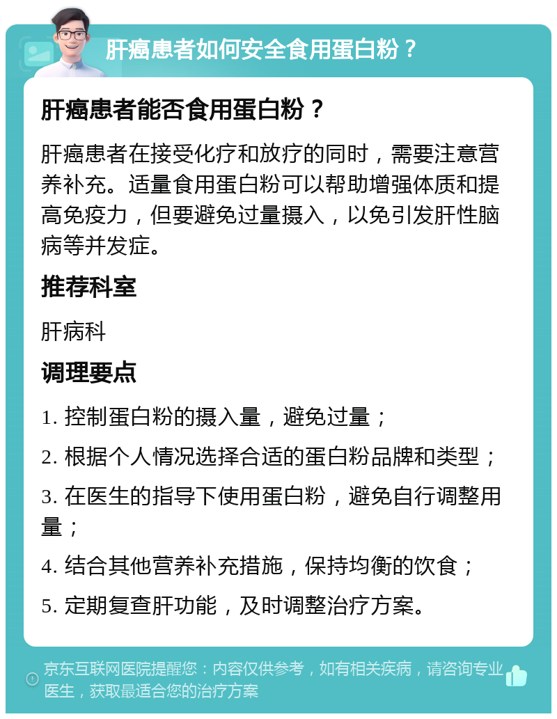 肝癌患者如何安全食用蛋白粉？ 肝癌患者能否食用蛋白粉？ 肝癌患者在接受化疗和放疗的同时，需要注意营养补充。适量食用蛋白粉可以帮助增强体质和提高免疫力，但要避免过量摄入，以免引发肝性脑病等并发症。 推荐科室 肝病科 调理要点 1. 控制蛋白粉的摄入量，避免过量； 2. 根据个人情况选择合适的蛋白粉品牌和类型； 3. 在医生的指导下使用蛋白粉，避免自行调整用量； 4. 结合其他营养补充措施，保持均衡的饮食； 5. 定期复查肝功能，及时调整治疗方案。