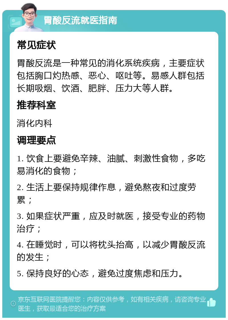 胃酸反流就医指南 常见症状 胃酸反流是一种常见的消化系统疾病，主要症状包括胸口灼热感、恶心、呕吐等。易感人群包括长期吸烟、饮酒、肥胖、压力大等人群。 推荐科室 消化内科 调理要点 1. 饮食上要避免辛辣、油腻、刺激性食物，多吃易消化的食物； 2. 生活上要保持规律作息，避免熬夜和过度劳累； 3. 如果症状严重，应及时就医，接受专业的药物治疗； 4. 在睡觉时，可以将枕头抬高，以减少胃酸反流的发生； 5. 保持良好的心态，避免过度焦虑和压力。