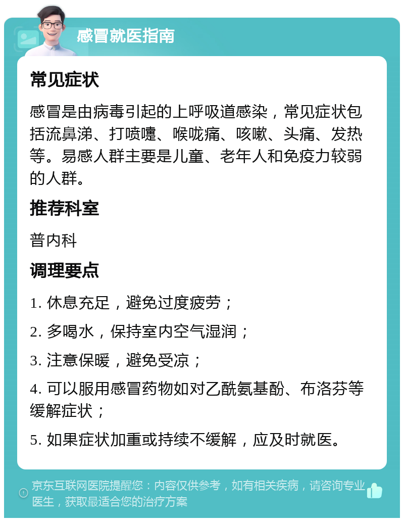 感冒就医指南 常见症状 感冒是由病毒引起的上呼吸道感染，常见症状包括流鼻涕、打喷嚏、喉咙痛、咳嗽、头痛、发热等。易感人群主要是儿童、老年人和免疫力较弱的人群。 推荐科室 普内科 调理要点 1. 休息充足，避免过度疲劳； 2. 多喝水，保持室内空气湿润； 3. 注意保暖，避免受凉； 4. 可以服用感冒药物如对乙酰氨基酚、布洛芬等缓解症状； 5. 如果症状加重或持续不缓解，应及时就医。