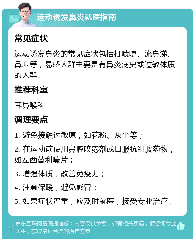 运动诱发鼻炎就医指南 常见症状 运动诱发鼻炎的常见症状包括打喷嚏、流鼻涕、鼻塞等，易感人群主要是有鼻炎病史或过敏体质的人群。 推荐科室 耳鼻喉科 调理要点 1. 避免接触过敏原，如花粉、灰尘等； 2. 在运动前使用鼻腔喷雾剂或口服抗组胺药物，如左西替利嗪片； 3. 增强体质，改善免疫力； 4. 注意保暖，避免感冒； 5. 如果症状严重，应及时就医，接受专业治疗。