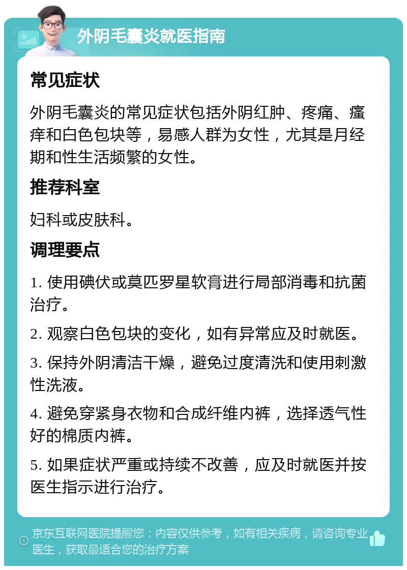 外阴毛囊炎就医指南 常见症状 外阴毛囊炎的常见症状包括外阴红肿、疼痛、瘙痒和白色包块等，易感人群为女性，尤其是月经期和性生活频繁的女性。 推荐科室 妇科或皮肤科。 调理要点 1. 使用碘伏或莫匹罗星软膏进行局部消毒和抗菌治疗。 2. 观察白色包块的变化，如有异常应及时就医。 3. 保持外阴清洁干燥，避免过度清洗和使用刺激性洗液。 4. 避免穿紧身衣物和合成纤维内裤，选择透气性好的棉质内裤。 5. 如果症状严重或持续不改善，应及时就医并按医生指示进行治疗。