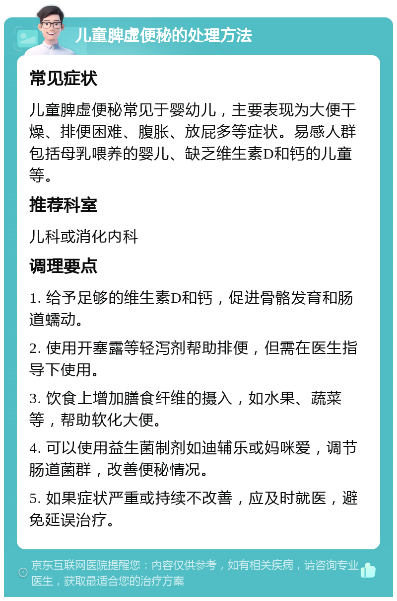 儿童脾虚便秘的处理方法 常见症状 儿童脾虚便秘常见于婴幼儿，主要表现为大便干燥、排便困难、腹胀、放屁多等症状。易感人群包括母乳喂养的婴儿、缺乏维生素D和钙的儿童等。 推荐科室 儿科或消化内科 调理要点 1. 给予足够的维生素D和钙，促进骨骼发育和肠道蠕动。 2. 使用开塞露等轻泻剂帮助排便，但需在医生指导下使用。 3. 饮食上增加膳食纤维的摄入，如水果、蔬菜等，帮助软化大便。 4. 可以使用益生菌制剂如迪辅乐或妈咪爱，调节肠道菌群，改善便秘情况。 5. 如果症状严重或持续不改善，应及时就医，避免延误治疗。