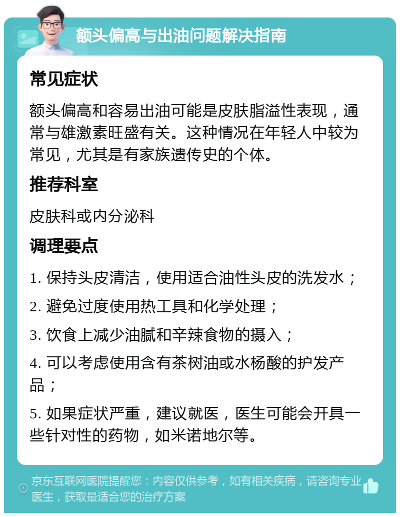 额头偏高与出油问题解决指南 常见症状 额头偏高和容易出油可能是皮肤脂溢性表现，通常与雄激素旺盛有关。这种情况在年轻人中较为常见，尤其是有家族遗传史的个体。 推荐科室 皮肤科或内分泌科 调理要点 1. 保持头皮清洁，使用适合油性头皮的洗发水； 2. 避免过度使用热工具和化学处理； 3. 饮食上减少油腻和辛辣食物的摄入； 4. 可以考虑使用含有茶树油或水杨酸的护发产品； 5. 如果症状严重，建议就医，医生可能会开具一些针对性的药物，如米诺地尔等。