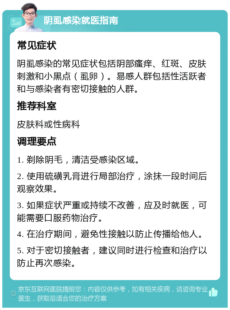 阴虱感染就医指南 常见症状 阴虱感染的常见症状包括阴部瘙痒、红斑、皮肤刺激和小黑点（虱卵）。易感人群包括性活跃者和与感染者有密切接触的人群。 推荐科室 皮肤科或性病科 调理要点 1. 剃除阴毛，清洁受感染区域。 2. 使用硫磺乳膏进行局部治疗，涂抹一段时间后观察效果。 3. 如果症状严重或持续不改善，应及时就医，可能需要口服药物治疗。 4. 在治疗期间，避免性接触以防止传播给他人。 5. 对于密切接触者，建议同时进行检查和治疗以防止再次感染。