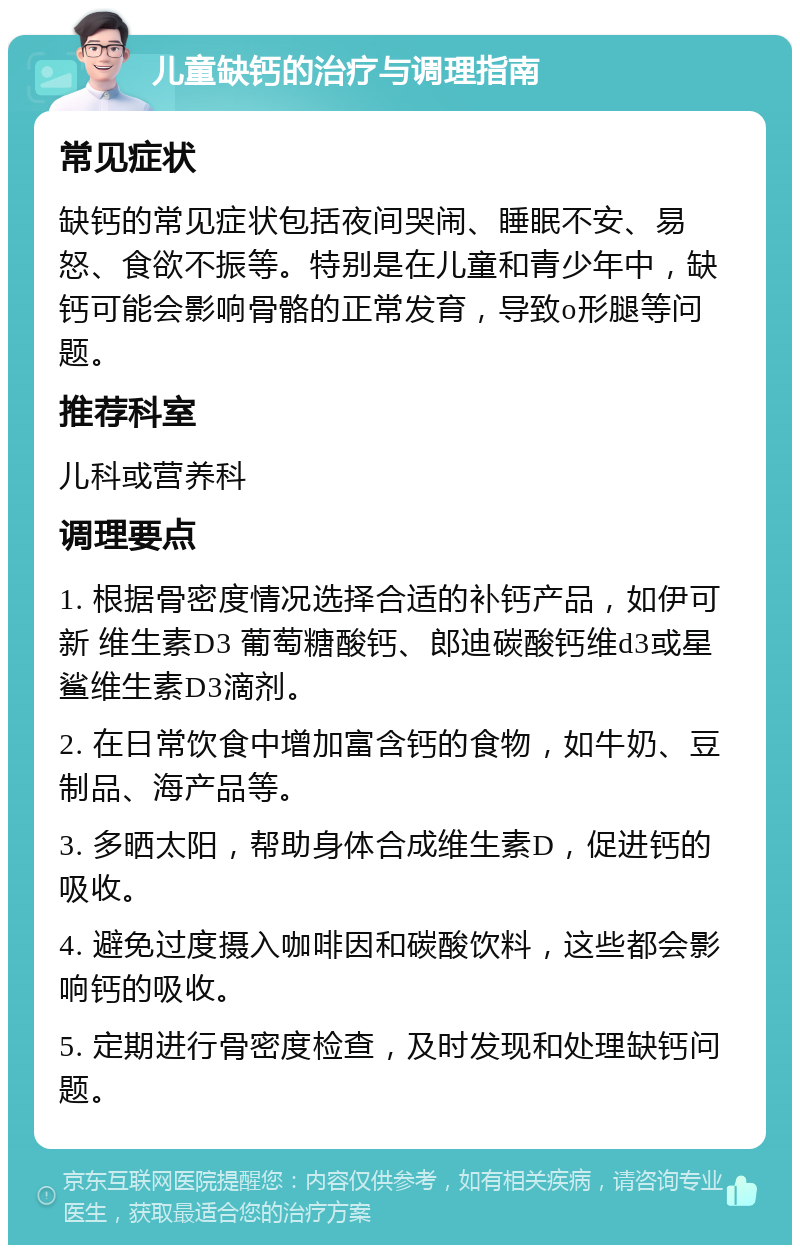 儿童缺钙的治疗与调理指南 常见症状 缺钙的常见症状包括夜间哭闹、睡眠不安、易怒、食欲不振等。特别是在儿童和青少年中，缺钙可能会影响骨骼的正常发育，导致o形腿等问题。 推荐科室 儿科或营养科 调理要点 1. 根据骨密度情况选择合适的补钙产品，如伊可新 维生素D3 葡萄糖酸钙、郎迪碳酸钙维d3或星鲨维生素D3滴剂。 2. 在日常饮食中增加富含钙的食物，如牛奶、豆制品、海产品等。 3. 多晒太阳，帮助身体合成维生素D，促进钙的吸收。 4. 避免过度摄入咖啡因和碳酸饮料，这些都会影响钙的吸收。 5. 定期进行骨密度检查，及时发现和处理缺钙问题。