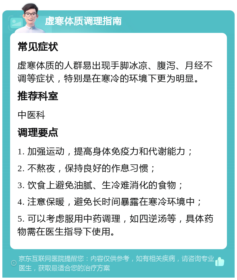 虚寒体质调理指南 常见症状 虚寒体质的人群易出现手脚冰凉、腹泻、月经不调等症状，特别是在寒冷的环境下更为明显。 推荐科室 中医科 调理要点 1. 加强运动，提高身体免疫力和代谢能力； 2. 不熬夜，保持良好的作息习惯； 3. 饮食上避免油腻、生冷难消化的食物； 4. 注意保暖，避免长时间暴露在寒冷环境中； 5. 可以考虑服用中药调理，如四逆汤等，具体药物需在医生指导下使用。