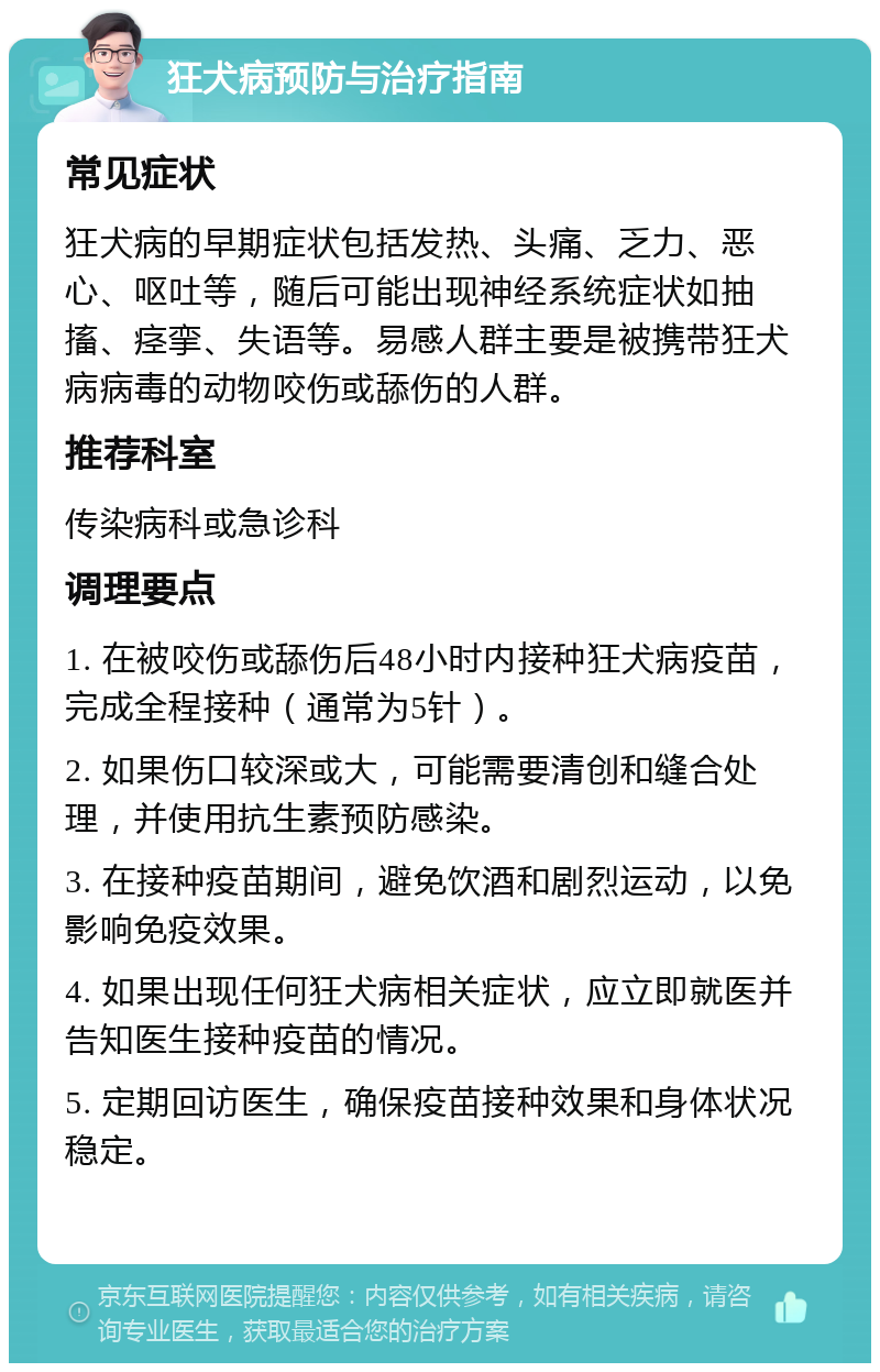 狂犬病预防与治疗指南 常见症状 狂犬病的早期症状包括发热、头痛、乏力、恶心、呕吐等，随后可能出现神经系统症状如抽搐、痉挛、失语等。易感人群主要是被携带狂犬病病毒的动物咬伤或舔伤的人群。 推荐科室 传染病科或急诊科 调理要点 1. 在被咬伤或舔伤后48小时内接种狂犬病疫苗，完成全程接种（通常为5针）。 2. 如果伤口较深或大，可能需要清创和缝合处理，并使用抗生素预防感染。 3. 在接种疫苗期间，避免饮酒和剧烈运动，以免影响免疫效果。 4. 如果出现任何狂犬病相关症状，应立即就医并告知医生接种疫苗的情况。 5. 定期回访医生，确保疫苗接种效果和身体状况稳定。