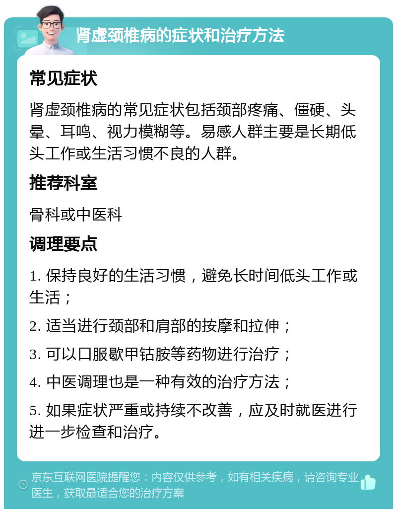 肾虚颈椎病的症状和治疗方法 常见症状 肾虚颈椎病的常见症状包括颈部疼痛、僵硬、头晕、耳鸣、视力模糊等。易感人群主要是长期低头工作或生活习惯不良的人群。 推荐科室 骨科或中医科 调理要点 1. 保持良好的生活习惯，避免长时间低头工作或生活； 2. 适当进行颈部和肩部的按摩和拉伸； 3. 可以口服歇甲钴胺等药物进行治疗； 4. 中医调理也是一种有效的治疗方法； 5. 如果症状严重或持续不改善，应及时就医进行进一步检查和治疗。