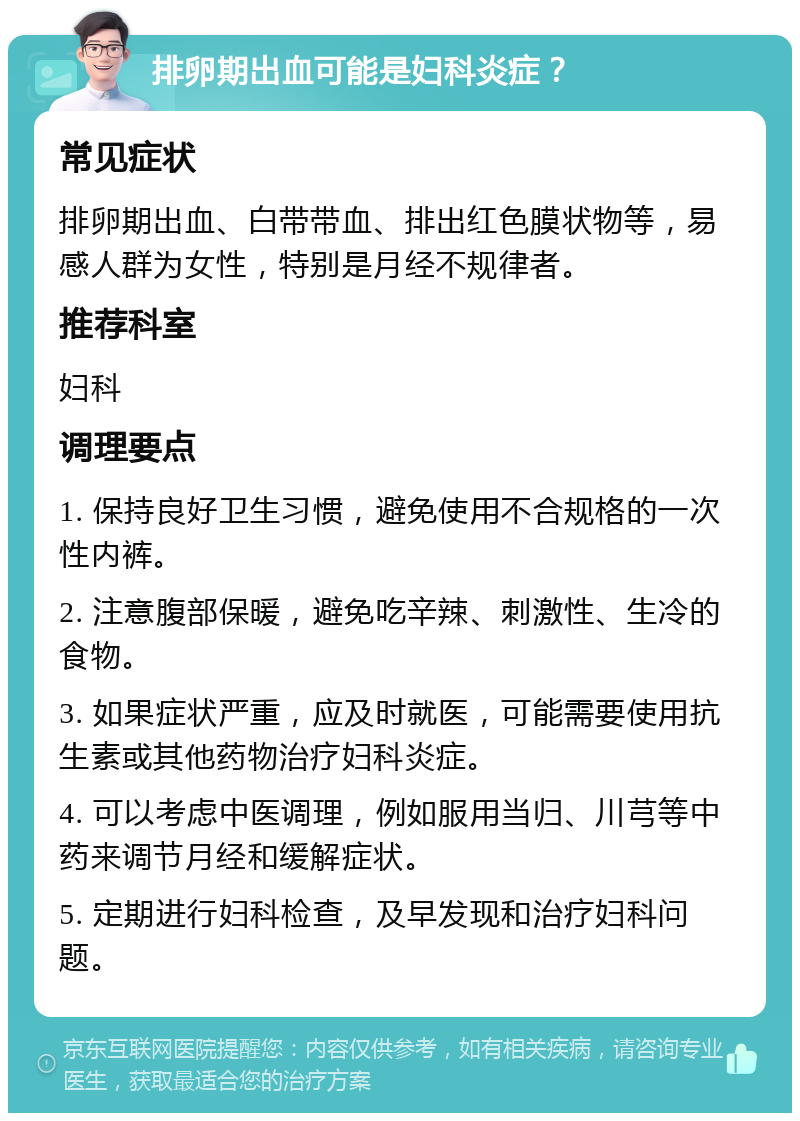 排卵期出血可能是妇科炎症？ 常见症状 排卵期出血、白带带血、排出红色膜状物等，易感人群为女性，特别是月经不规律者。 推荐科室 妇科 调理要点 1. 保持良好卫生习惯，避免使用不合规格的一次性内裤。 2. 注意腹部保暖，避免吃辛辣、刺激性、生冷的食物。 3. 如果症状严重，应及时就医，可能需要使用抗生素或其他药物治疗妇科炎症。 4. 可以考虑中医调理，例如服用当归、川芎等中药来调节月经和缓解症状。 5. 定期进行妇科检查，及早发现和治疗妇科问题。