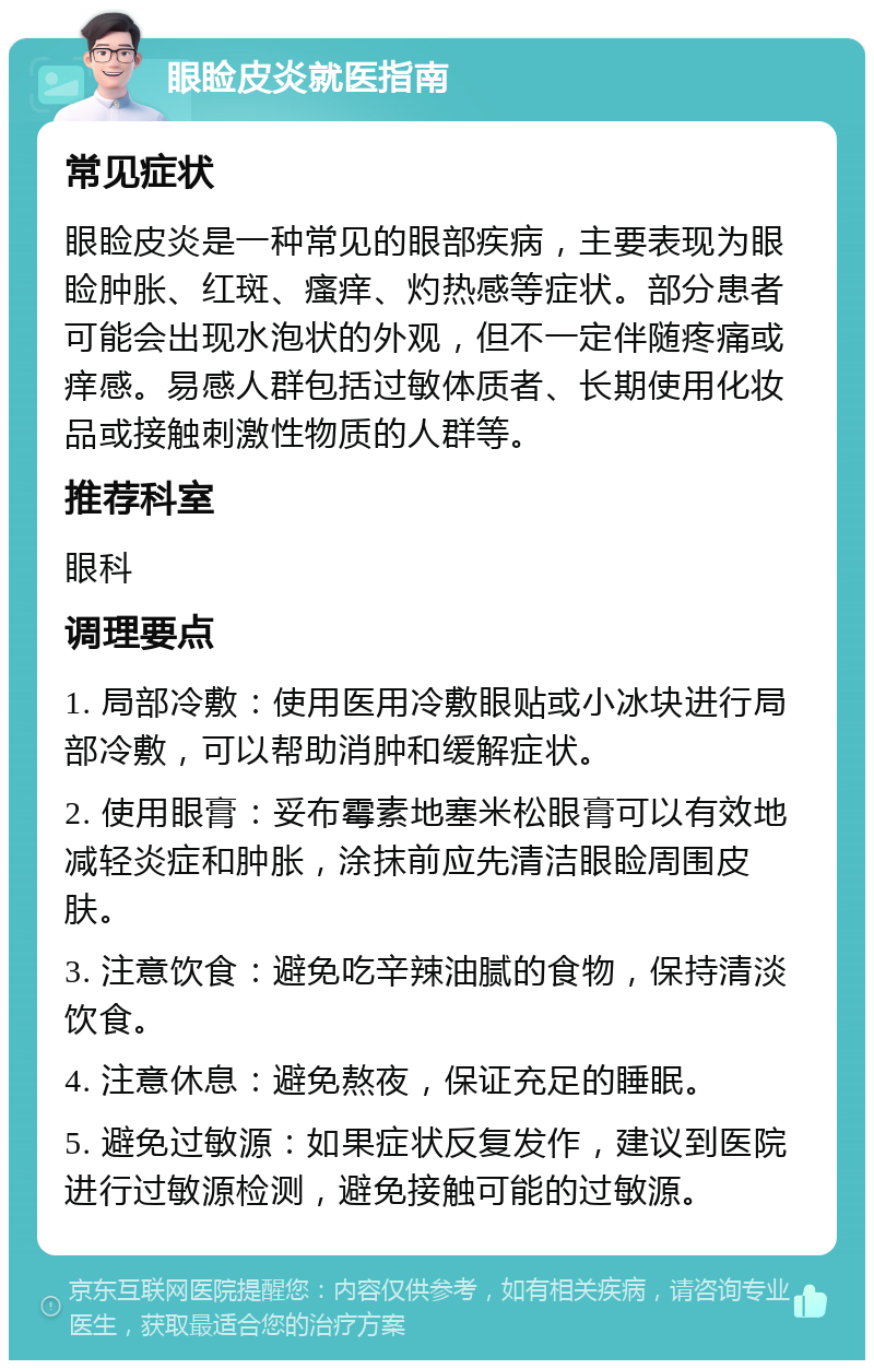 眼睑皮炎就医指南 常见症状 眼睑皮炎是一种常见的眼部疾病，主要表现为眼睑肿胀、红斑、瘙痒、灼热感等症状。部分患者可能会出现水泡状的外观，但不一定伴随疼痛或痒感。易感人群包括过敏体质者、长期使用化妆品或接触刺激性物质的人群等。 推荐科室 眼科 调理要点 1. 局部冷敷：使用医用冷敷眼贴或小冰块进行局部冷敷，可以帮助消肿和缓解症状。 2. 使用眼膏：妥布霉素地塞米松眼膏可以有效地减轻炎症和肿胀，涂抹前应先清洁眼睑周围皮肤。 3. 注意饮食：避免吃辛辣油腻的食物，保持清淡饮食。 4. 注意休息：避免熬夜，保证充足的睡眠。 5. 避免过敏源：如果症状反复发作，建议到医院进行过敏源检测，避免接触可能的过敏源。