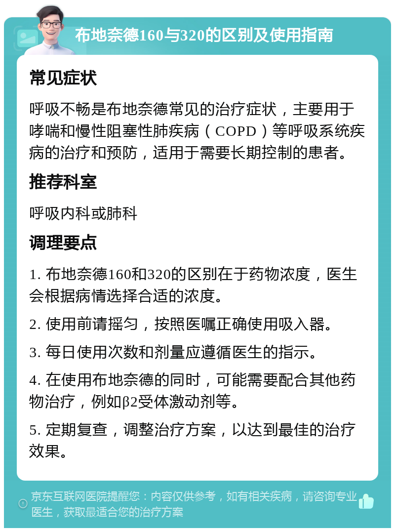 布地奈德160与320的区别及使用指南 常见症状 呼吸不畅是布地奈德常见的治疗症状，主要用于哮喘和慢性阻塞性肺疾病（COPD）等呼吸系统疾病的治疗和预防，适用于需要长期控制的患者。 推荐科室 呼吸内科或肺科 调理要点 1. 布地奈德160和320的区别在于药物浓度，医生会根据病情选择合适的浓度。 2. 使用前请摇匀，按照医嘱正确使用吸入器。 3. 每日使用次数和剂量应遵循医生的指示。 4. 在使用布地奈德的同时，可能需要配合其他药物治疗，例如β2受体激动剂等。 5. 定期复查，调整治疗方案，以达到最佳的治疗效果。