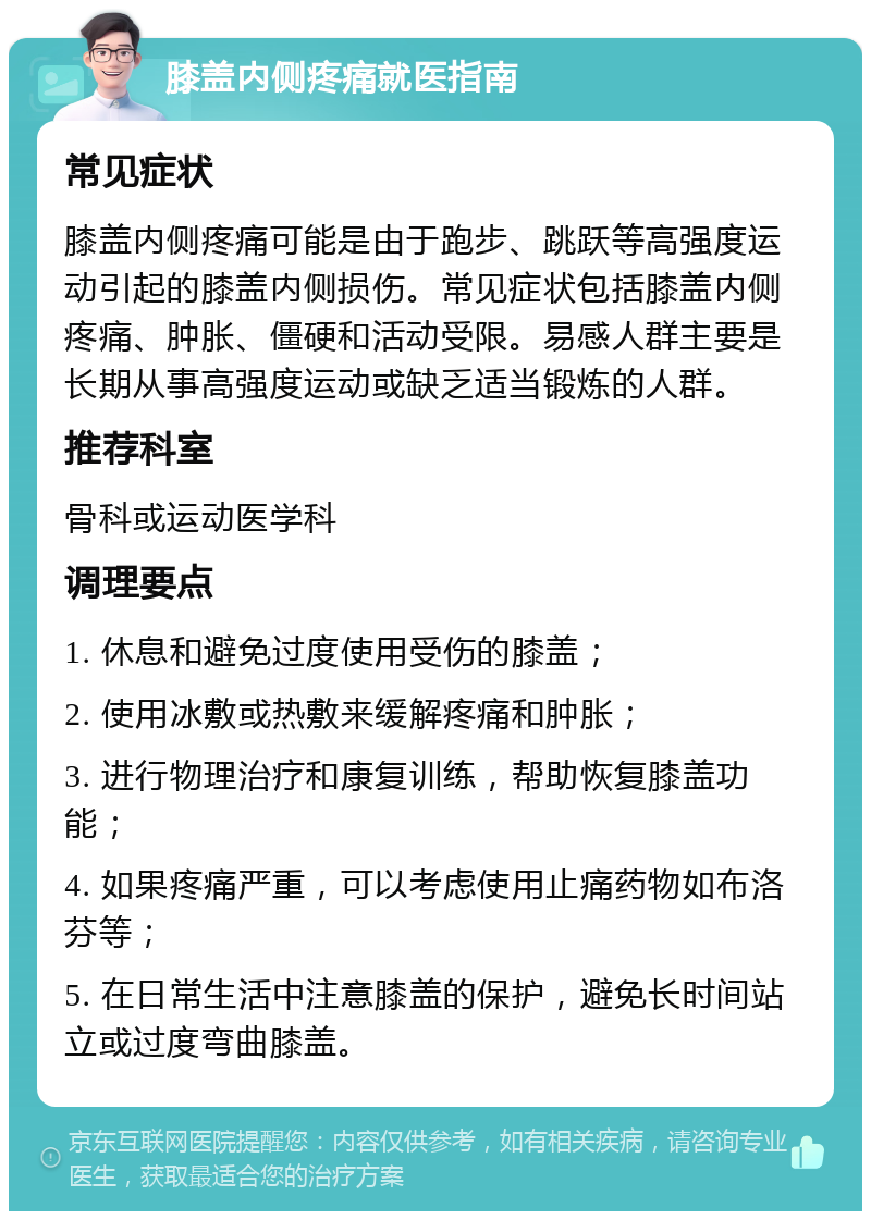 膝盖内侧疼痛就医指南 常见症状 膝盖内侧疼痛可能是由于跑步、跳跃等高强度运动引起的膝盖内侧损伤。常见症状包括膝盖内侧疼痛、肿胀、僵硬和活动受限。易感人群主要是长期从事高强度运动或缺乏适当锻炼的人群。 推荐科室 骨科或运动医学科 调理要点 1. 休息和避免过度使用受伤的膝盖； 2. 使用冰敷或热敷来缓解疼痛和肿胀； 3. 进行物理治疗和康复训练，帮助恢复膝盖功能； 4. 如果疼痛严重，可以考虑使用止痛药物如布洛芬等； 5. 在日常生活中注意膝盖的保护，避免长时间站立或过度弯曲膝盖。