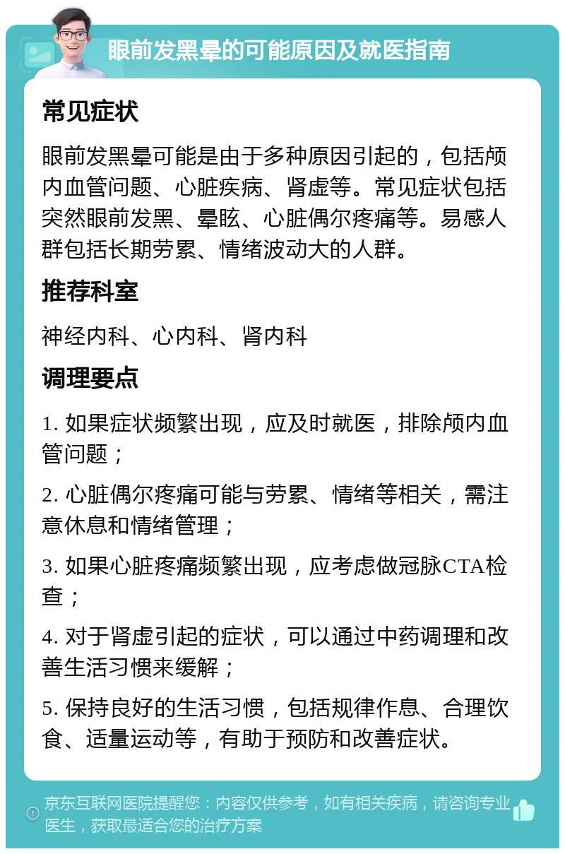 眼前发黑晕的可能原因及就医指南 常见症状 眼前发黑晕可能是由于多种原因引起的，包括颅内血管问题、心脏疾病、肾虚等。常见症状包括突然眼前发黑、晕眩、心脏偶尔疼痛等。易感人群包括长期劳累、情绪波动大的人群。 推荐科室 神经内科、心内科、肾内科 调理要点 1. 如果症状频繁出现，应及时就医，排除颅内血管问题； 2. 心脏偶尔疼痛可能与劳累、情绪等相关，需注意休息和情绪管理； 3. 如果心脏疼痛频繁出现，应考虑做冠脉CTA检查； 4. 对于肾虚引起的症状，可以通过中药调理和改善生活习惯来缓解； 5. 保持良好的生活习惯，包括规律作息、合理饮食、适量运动等，有助于预防和改善症状。