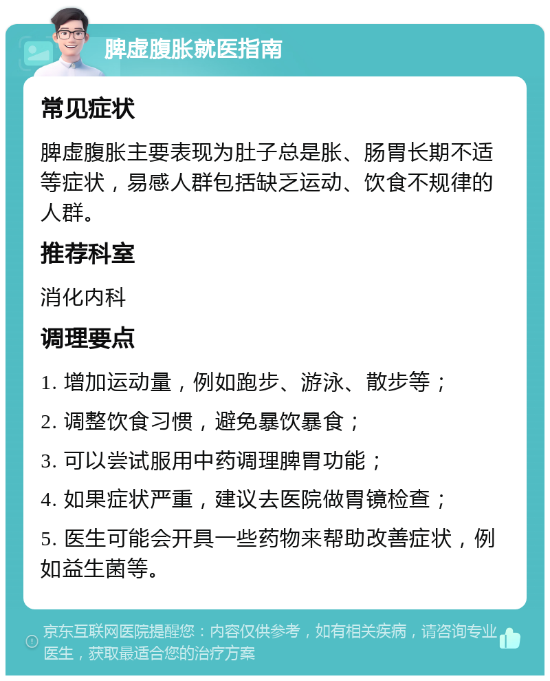 脾虚腹胀就医指南 常见症状 脾虚腹胀主要表现为肚子总是胀、肠胃长期不适等症状，易感人群包括缺乏运动、饮食不规律的人群。 推荐科室 消化内科 调理要点 1. 增加运动量，例如跑步、游泳、散步等； 2. 调整饮食习惯，避免暴饮暴食； 3. 可以尝试服用中药调理脾胃功能； 4. 如果症状严重，建议去医院做胃镜检查； 5. 医生可能会开具一些药物来帮助改善症状，例如益生菌等。