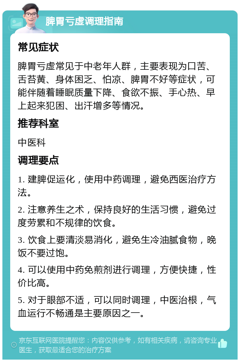 脾胃亏虚调理指南 常见症状 脾胃亏虚常见于中老年人群，主要表现为口苦、舌苔黄、身体困乏、怕凉、脾胃不好等症状，可能伴随着睡眠质量下降、食欲不振、手心热、早上起来犯困、出汗增多等情况。 推荐科室 中医科 调理要点 1. 建脾促运化，使用中药调理，避免西医治疗方法。 2. 注意养生之术，保持良好的生活习惯，避免过度劳累和不规律的饮食。 3. 饮食上要清淡易消化，避免生冷油腻食物，晚饭不要过饱。 4. 可以使用中药免煎剂进行调理，方便快捷，性价比高。 5. 对于眼部不适，可以同时调理，中医治根，气血运行不畅通是主要原因之一。