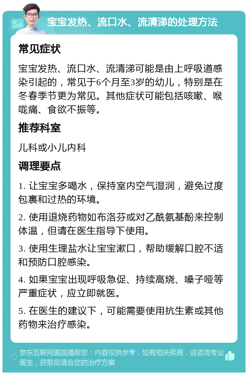 宝宝发热、流口水、流清涕的处理方法 常见症状 宝宝发热、流口水、流清涕可能是由上呼吸道感染引起的，常见于6个月至3岁的幼儿，特别是在冬春季节更为常见。其他症状可能包括咳嗽、喉咙痛、食欲不振等。 推荐科室 儿科或小儿内科 调理要点 1. 让宝宝多喝水，保持室内空气湿润，避免过度包裹和过热的环境。 2. 使用退烧药物如布洛芬或对乙酰氨基酚来控制体温，但请在医生指导下使用。 3. 使用生理盐水让宝宝漱口，帮助缓解口腔不适和预防口腔感染。 4. 如果宝宝出现呼吸急促、持续高烧、嗓子哑等严重症状，应立即就医。 5. 在医生的建议下，可能需要使用抗生素或其他药物来治疗感染。