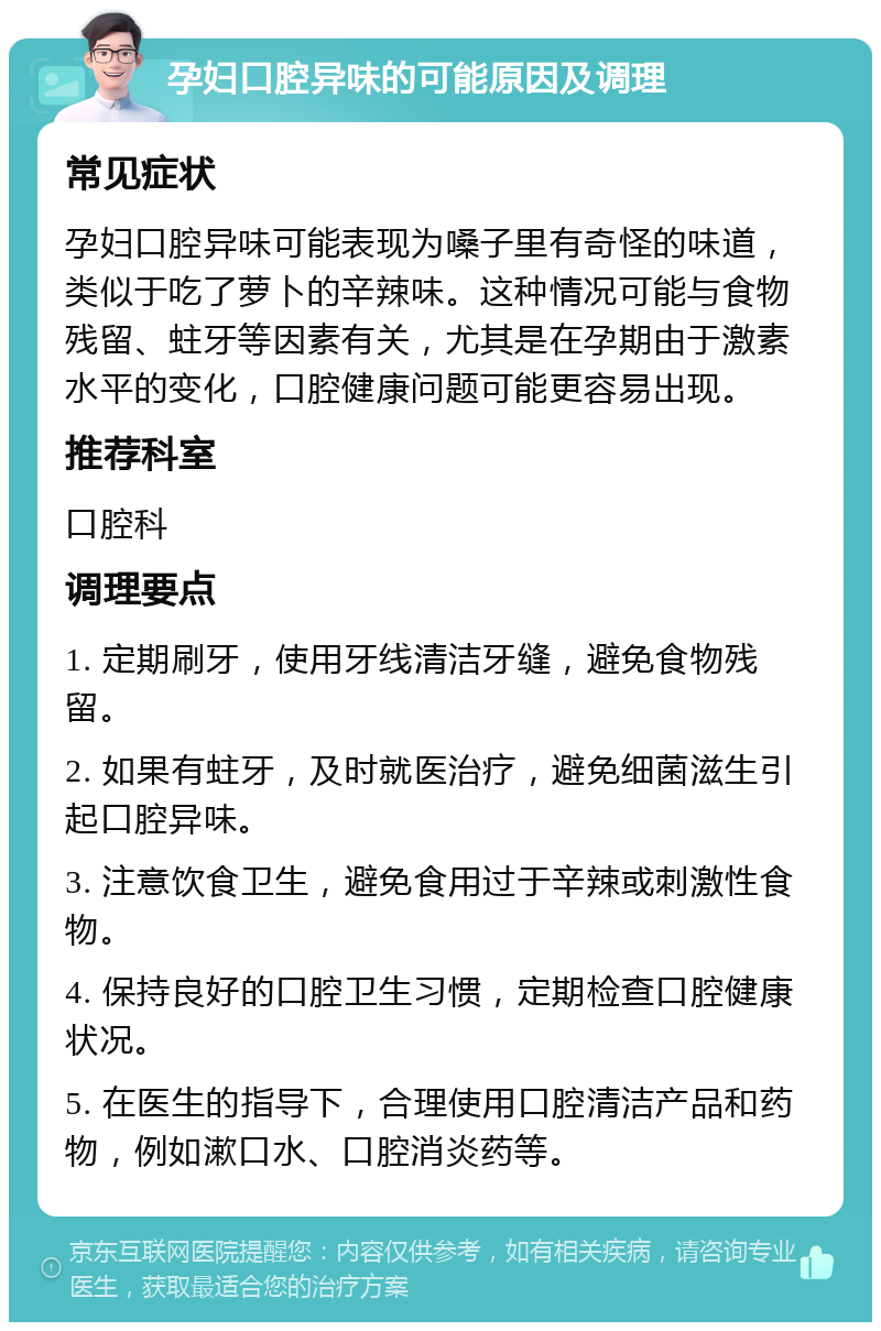 孕妇口腔异味的可能原因及调理 常见症状 孕妇口腔异味可能表现为嗓子里有奇怪的味道，类似于吃了萝卜的辛辣味。这种情况可能与食物残留、蛀牙等因素有关，尤其是在孕期由于激素水平的变化，口腔健康问题可能更容易出现。 推荐科室 口腔科 调理要点 1. 定期刷牙，使用牙线清洁牙缝，避免食物残留。 2. 如果有蛀牙，及时就医治疗，避免细菌滋生引起口腔异味。 3. 注意饮食卫生，避免食用过于辛辣或刺激性食物。 4. 保持良好的口腔卫生习惯，定期检查口腔健康状况。 5. 在医生的指导下，合理使用口腔清洁产品和药物，例如漱口水、口腔消炎药等。