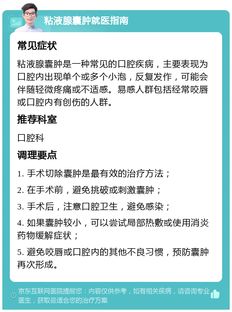 粘液腺囊肿就医指南 常见症状 粘液腺囊肿是一种常见的口腔疾病，主要表现为口腔内出现单个或多个小泡，反复发作，可能会伴随轻微疼痛或不适感。易感人群包括经常咬唇或口腔内有创伤的人群。 推荐科室 口腔科 调理要点 1. 手术切除囊肿是最有效的治疗方法； 2. 在手术前，避免挑破或刺激囊肿； 3. 手术后，注意口腔卫生，避免感染； 4. 如果囊肿较小，可以尝试局部热敷或使用消炎药物缓解症状； 5. 避免咬唇或口腔内的其他不良习惯，预防囊肿再次形成。