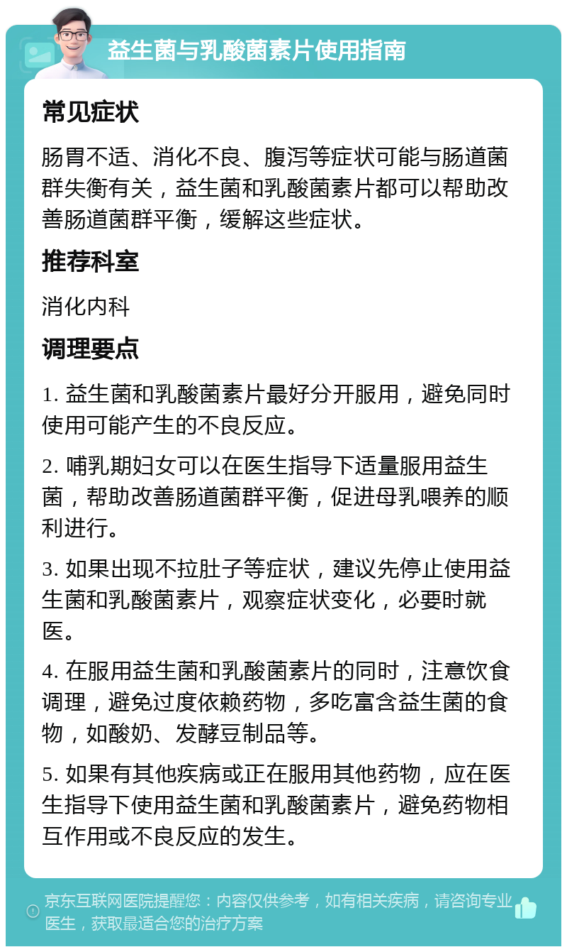 益生菌与乳酸菌素片使用指南 常见症状 肠胃不适、消化不良、腹泻等症状可能与肠道菌群失衡有关，益生菌和乳酸菌素片都可以帮助改善肠道菌群平衡，缓解这些症状。 推荐科室 消化内科 调理要点 1. 益生菌和乳酸菌素片最好分开服用，避免同时使用可能产生的不良反应。 2. 哺乳期妇女可以在医生指导下适量服用益生菌，帮助改善肠道菌群平衡，促进母乳喂养的顺利进行。 3. 如果出现不拉肚子等症状，建议先停止使用益生菌和乳酸菌素片，观察症状变化，必要时就医。 4. 在服用益生菌和乳酸菌素片的同时，注意饮食调理，避免过度依赖药物，多吃富含益生菌的食物，如酸奶、发酵豆制品等。 5. 如果有其他疾病或正在服用其他药物，应在医生指导下使用益生菌和乳酸菌素片，避免药物相互作用或不良反应的发生。