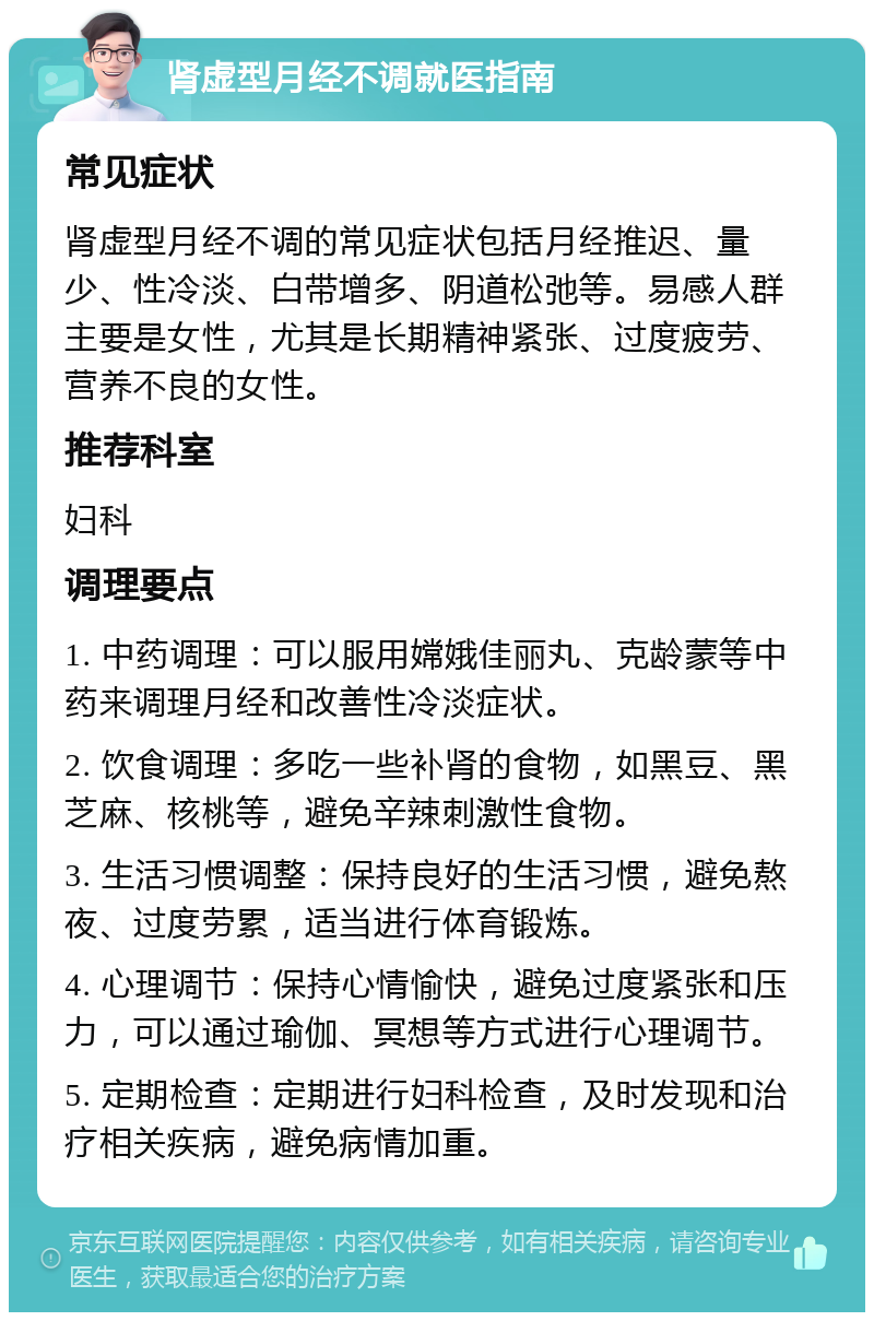 肾虚型月经不调就医指南 常见症状 肾虚型月经不调的常见症状包括月经推迟、量少、性冷淡、白带增多、阴道松弛等。易感人群主要是女性，尤其是长期精神紧张、过度疲劳、营养不良的女性。 推荐科室 妇科 调理要点 1. 中药调理：可以服用嫦娥佳丽丸、克龄蒙等中药来调理月经和改善性冷淡症状。 2. 饮食调理：多吃一些补肾的食物，如黑豆、黑芝麻、核桃等，避免辛辣刺激性食物。 3. 生活习惯调整：保持良好的生活习惯，避免熬夜、过度劳累，适当进行体育锻炼。 4. 心理调节：保持心情愉快，避免过度紧张和压力，可以通过瑜伽、冥想等方式进行心理调节。 5. 定期检查：定期进行妇科检查，及时发现和治疗相关疾病，避免病情加重。