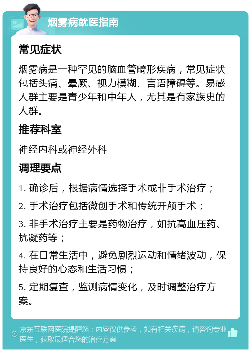 烟雾病就医指南 常见症状 烟雾病是一种罕见的脑血管畸形疾病，常见症状包括头痛、晕厥、视力模糊、言语障碍等。易感人群主要是青少年和中年人，尤其是有家族史的人群。 推荐科室 神经内科或神经外科 调理要点 1. 确诊后，根据病情选择手术或非手术治疗； 2. 手术治疗包括微创手术和传统开颅手术； 3. 非手术治疗主要是药物治疗，如抗高血压药、抗凝药等； 4. 在日常生活中，避免剧烈运动和情绪波动，保持良好的心态和生活习惯； 5. 定期复查，监测病情变化，及时调整治疗方案。