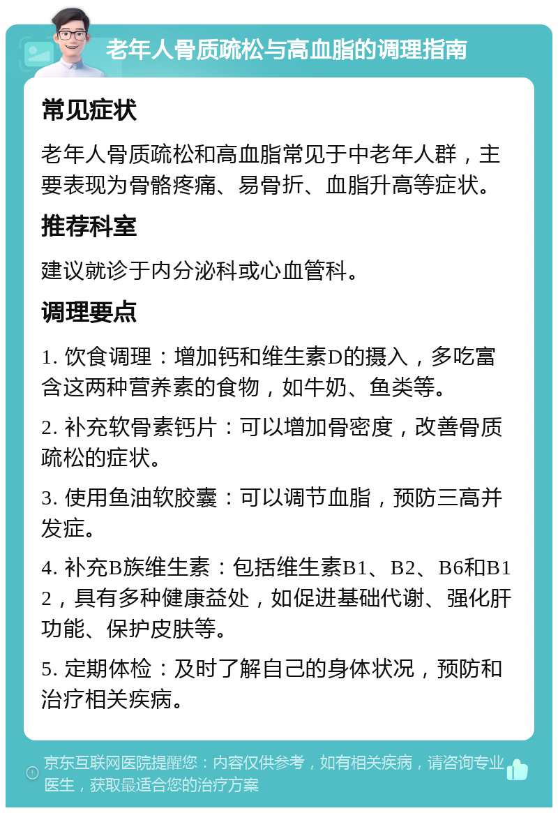 老年人骨质疏松与高血脂的调理指南 常见症状 老年人骨质疏松和高血脂常见于中老年人群，主要表现为骨骼疼痛、易骨折、血脂升高等症状。 推荐科室 建议就诊于内分泌科或心血管科。 调理要点 1. 饮食调理：增加钙和维生素D的摄入，多吃富含这两种营养素的食物，如牛奶、鱼类等。 2. 补充软骨素钙片：可以增加骨密度，改善骨质疏松的症状。 3. 使用鱼油软胶囊：可以调节血脂，预防三高并发症。 4. 补充B族维生素：包括维生素B1、B2、B6和B12，具有多种健康益处，如促进基础代谢、强化肝功能、保护皮肤等。 5. 定期体检：及时了解自己的身体状况，预防和治疗相关疾病。