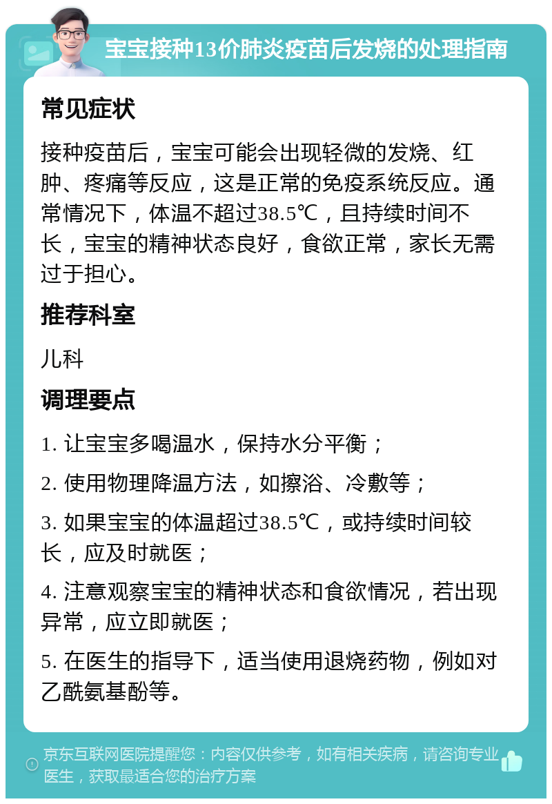 宝宝接种13价肺炎疫苗后发烧的处理指南 常见症状 接种疫苗后，宝宝可能会出现轻微的发烧、红肿、疼痛等反应，这是正常的免疫系统反应。通常情况下，体温不超过38.5℃，且持续时间不长，宝宝的精神状态良好，食欲正常，家长无需过于担心。 推荐科室 儿科 调理要点 1. 让宝宝多喝温水，保持水分平衡； 2. 使用物理降温方法，如擦浴、冷敷等； 3. 如果宝宝的体温超过38.5℃，或持续时间较长，应及时就医； 4. 注意观察宝宝的精神状态和食欲情况，若出现异常，应立即就医； 5. 在医生的指导下，适当使用退烧药物，例如对乙酰氨基酚等。