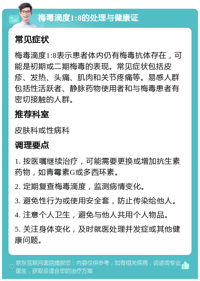 梅毒滴度1:8的处理与健康证 常见症状 梅毒滴度1:8表示患者体内仍有梅毒抗体存在，可能是初期或二期梅毒的表现。常见症状包括皮疹、发热、头痛、肌肉和关节疼痛等。易感人群包括性活跃者、静脉药物使用者和与梅毒患者有密切接触的人群。 推荐科室 皮肤科或性病科 调理要点 1. 按医嘱继续治疗，可能需要更换或增加抗生素药物，如青霉素G或多西环素。 2. 定期复查梅毒滴度，监测病情变化。 3. 避免性行为或使用安全套，防止传染给他人。 4. 注意个人卫生，避免与他人共用个人物品。 5. 关注身体变化，及时就医处理并发症或其他健康问题。