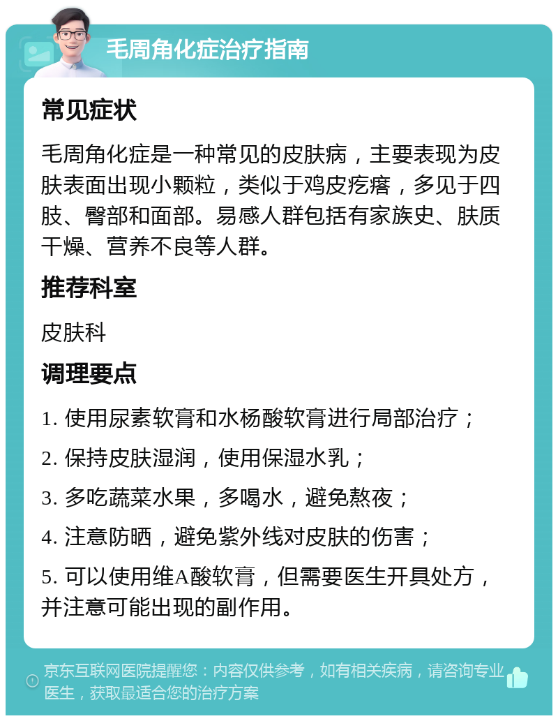 毛周角化症治疗指南 常见症状 毛周角化症是一种常见的皮肤病，主要表现为皮肤表面出现小颗粒，类似于鸡皮疙瘩，多见于四肢、臀部和面部。易感人群包括有家族史、肤质干燥、营养不良等人群。 推荐科室 皮肤科 调理要点 1. 使用尿素软膏和水杨酸软膏进行局部治疗； 2. 保持皮肤湿润，使用保湿水乳； 3. 多吃蔬菜水果，多喝水，避免熬夜； 4. 注意防晒，避免紫外线对皮肤的伤害； 5. 可以使用维A酸软膏，但需要医生开具处方，并注意可能出现的副作用。