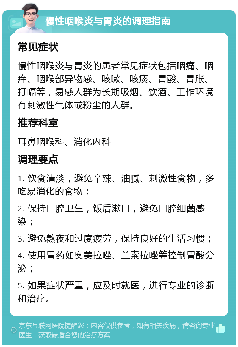 慢性咽喉炎与胃炎的调理指南 常见症状 慢性咽喉炎与胃炎的患者常见症状包括咽痛、咽痒、咽喉部异物感、咳嗽、咳痰、胃酸、胃胀、打嗝等，易感人群为长期吸烟、饮酒、工作环境有刺激性气体或粉尘的人群。 推荐科室 耳鼻咽喉科、消化内科 调理要点 1. 饮食清淡，避免辛辣、油腻、刺激性食物，多吃易消化的食物； 2. 保持口腔卫生，饭后漱口，避免口腔细菌感染； 3. 避免熬夜和过度疲劳，保持良好的生活习惯； 4. 使用胃药如奥美拉唑、兰索拉唑等控制胃酸分泌； 5. 如果症状严重，应及时就医，进行专业的诊断和治疗。