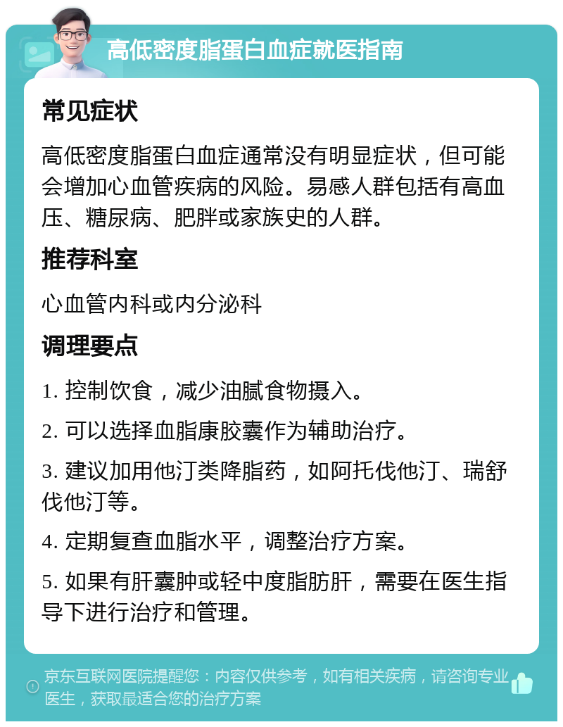 高低密度脂蛋白血症就医指南 常见症状 高低密度脂蛋白血症通常没有明显症状，但可能会增加心血管疾病的风险。易感人群包括有高血压、糖尿病、肥胖或家族史的人群。 推荐科室 心血管内科或内分泌科 调理要点 1. 控制饮食，减少油腻食物摄入。 2. 可以选择血脂康胶囊作为辅助治疗。 3. 建议加用他汀类降脂药，如阿托伐他汀、瑞舒伐他汀等。 4. 定期复查血脂水平，调整治疗方案。 5. 如果有肝囊肿或轻中度脂肪肝，需要在医生指导下进行治疗和管理。