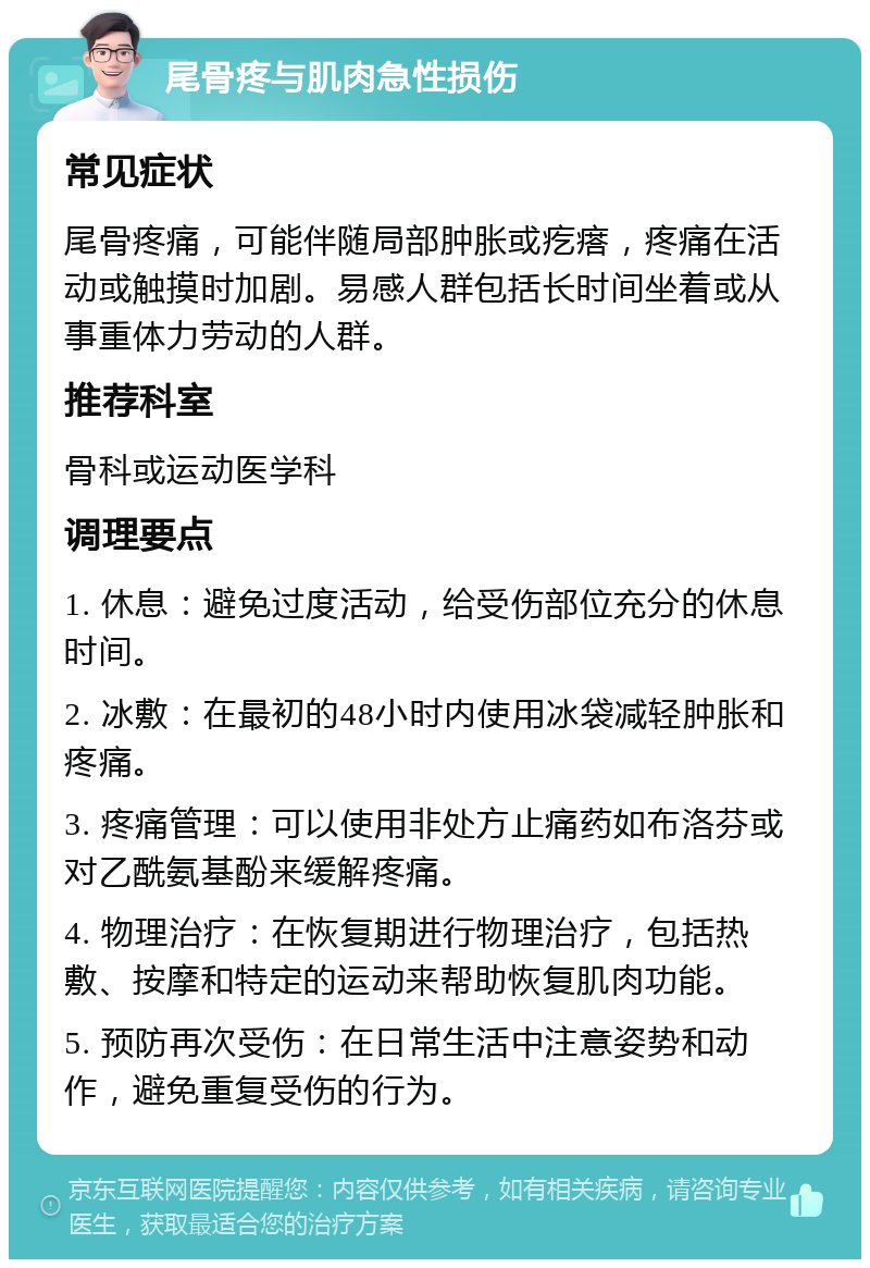 尾骨疼与肌肉急性损伤 常见症状 尾骨疼痛，可能伴随局部肿胀或疙瘩，疼痛在活动或触摸时加剧。易感人群包括长时间坐着或从事重体力劳动的人群。 推荐科室 骨科或运动医学科 调理要点 1. 休息：避免过度活动，给受伤部位充分的休息时间。 2. 冰敷：在最初的48小时内使用冰袋减轻肿胀和疼痛。 3. 疼痛管理：可以使用非处方止痛药如布洛芬或对乙酰氨基酚来缓解疼痛。 4. 物理治疗：在恢复期进行物理治疗，包括热敷、按摩和特定的运动来帮助恢复肌肉功能。 5. 预防再次受伤：在日常生活中注意姿势和动作，避免重复受伤的行为。