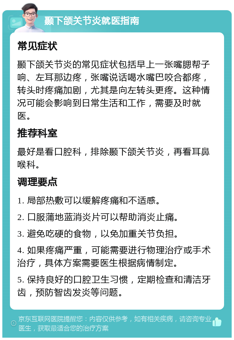 颞下颌关节炎就医指南 常见症状 颞下颌关节炎的常见症状包括早上一张嘴腮帮子响、左耳那边疼，张嘴说话喝水嘴巴咬合都疼，转头时疼痛加剧，尤其是向左转头更疼。这种情况可能会影响到日常生活和工作，需要及时就医。 推荐科室 最好是看口腔科，排除颞下颌关节炎，再看耳鼻喉科。 调理要点 1. 局部热敷可以缓解疼痛和不适感。 2. 口服蒲地蓝消炎片可以帮助消炎止痛。 3. 避免吃硬的食物，以免加重关节负担。 4. 如果疼痛严重，可能需要进行物理治疗或手术治疗，具体方案需要医生根据病情制定。 5. 保持良好的口腔卫生习惯，定期检查和清洁牙齿，预防智齿发炎等问题。