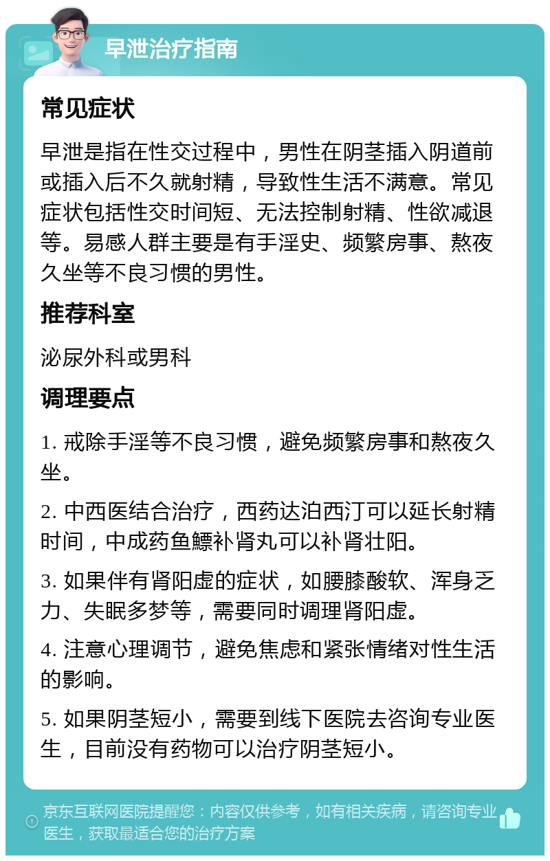 早泄治疗指南 常见症状 早泄是指在性交过程中，男性在阴茎插入阴道前或插入后不久就射精，导致性生活不满意。常见症状包括性交时间短、无法控制射精、性欲减退等。易感人群主要是有手淫史、频繁房事、熬夜久坐等不良习惯的男性。 推荐科室 泌尿外科或男科 调理要点 1. 戒除手淫等不良习惯，避免频繁房事和熬夜久坐。 2. 中西医结合治疗，西药达泊西汀可以延长射精时间，中成药鱼鰾补肾丸可以补肾壮阳。 3. 如果伴有肾阳虚的症状，如腰膝酸软、浑身乏力、失眠多梦等，需要同时调理肾阳虚。 4. 注意心理调节，避免焦虑和紧张情绪对性生活的影响。 5. 如果阴茎短小，需要到线下医院去咨询专业医生，目前没有药物可以治疗阴茎短小。