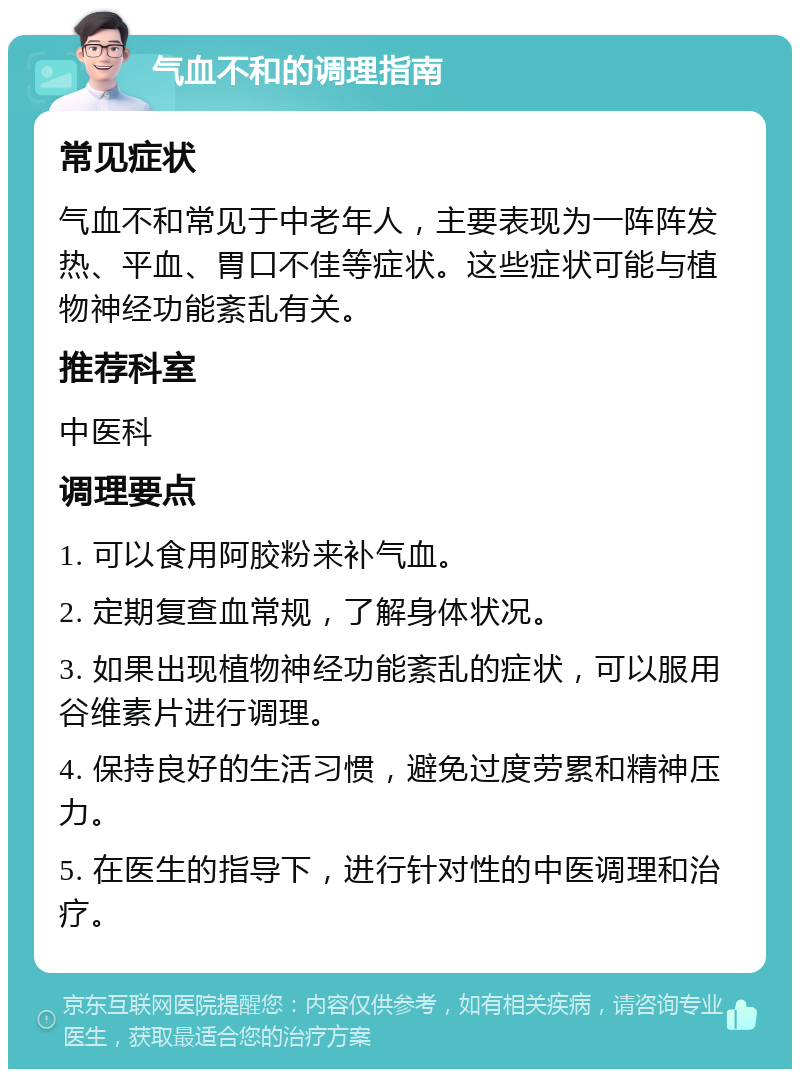 气血不和的调理指南 常见症状 气血不和常见于中老年人，主要表现为一阵阵发热、平血、胃口不佳等症状。这些症状可能与植物神经功能紊乱有关。 推荐科室 中医科 调理要点 1. 可以食用阿胶粉来补气血。 2. 定期复查血常规，了解身体状况。 3. 如果出现植物神经功能紊乱的症状，可以服用谷维素片进行调理。 4. 保持良好的生活习惯，避免过度劳累和精神压力。 5. 在医生的指导下，进行针对性的中医调理和治疗。