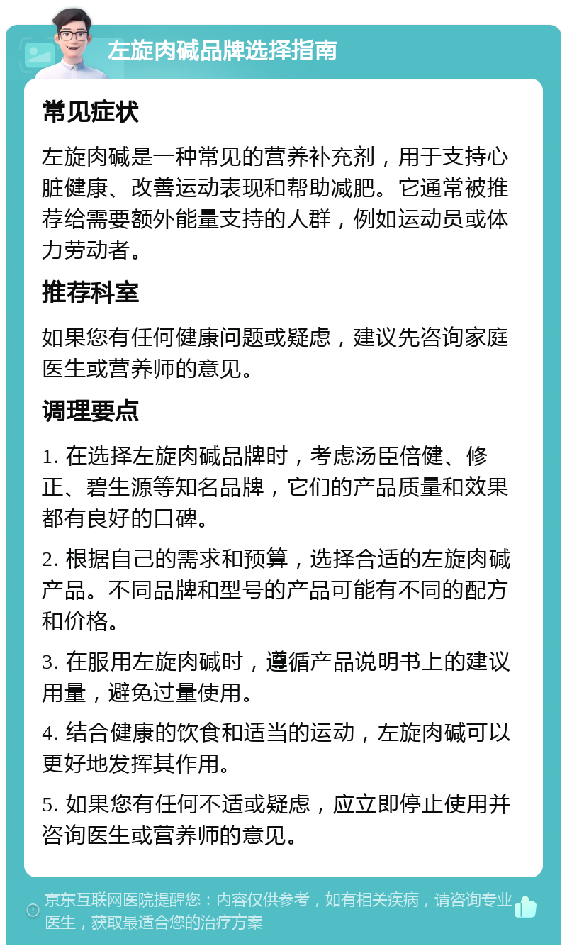 左旋肉碱品牌选择指南 常见症状 左旋肉碱是一种常见的营养补充剂，用于支持心脏健康、改善运动表现和帮助减肥。它通常被推荐给需要额外能量支持的人群，例如运动员或体力劳动者。 推荐科室 如果您有任何健康问题或疑虑，建议先咨询家庭医生或营养师的意见。 调理要点 1. 在选择左旋肉碱品牌时，考虑汤臣倍健、修正、碧生源等知名品牌，它们的产品质量和效果都有良好的口碑。 2. 根据自己的需求和预算，选择合适的左旋肉碱产品。不同品牌和型号的产品可能有不同的配方和价格。 3. 在服用左旋肉碱时，遵循产品说明书上的建议用量，避免过量使用。 4. 结合健康的饮食和适当的运动，左旋肉碱可以更好地发挥其作用。 5. 如果您有任何不适或疑虑，应立即停止使用并咨询医生或营养师的意见。