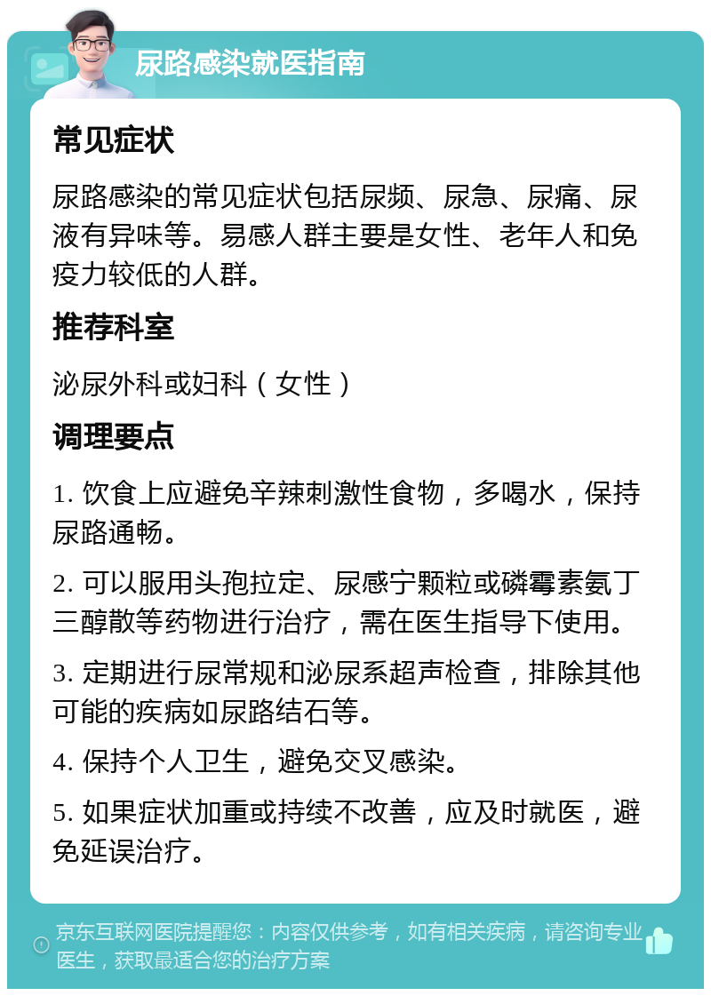 尿路感染就医指南 常见症状 尿路感染的常见症状包括尿频、尿急、尿痛、尿液有异味等。易感人群主要是女性、老年人和免疫力较低的人群。 推荐科室 泌尿外科或妇科（女性） 调理要点 1. 饮食上应避免辛辣刺激性食物，多喝水，保持尿路通畅。 2. 可以服用头孢拉定、尿感宁颗粒或磷霉素氨丁三醇散等药物进行治疗，需在医生指导下使用。 3. 定期进行尿常规和泌尿系超声检查，排除其他可能的疾病如尿路结石等。 4. 保持个人卫生，避免交叉感染。 5. 如果症状加重或持续不改善，应及时就医，避免延误治疗。